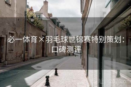 必一体育×羽毛球世锦赛特别策划：口碑测评
