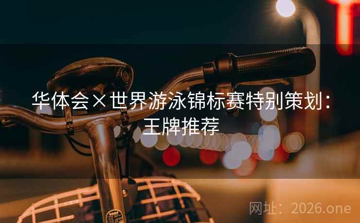 华体会×世界游泳锦标赛特别策划:王牌推荐 华体会×世界游泳锦标赛特别策划:王牌推荐